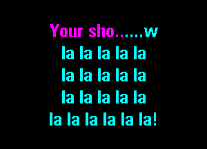 Your sho ...... w
la la la la la

la la la la la
la la la la la
la la la la la la!