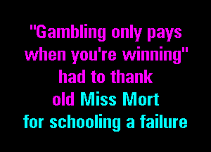 Gambling only pays
when you're winning
had to thank
old Miss Mort

for schooling a failure