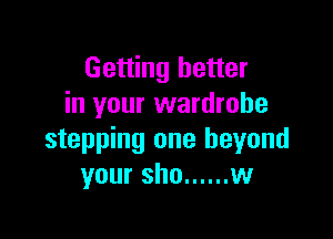 Getting better
in your wardrobe

stepping one beyond
your sho ...... w