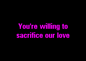 You're willing to

sacrifice our love