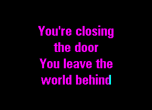 You're closing
the door

You leave the
world behind