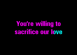 You're willing to

sacrifice our love