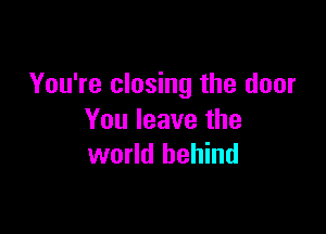 You're closing the door

You leave the
world behind