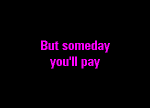 But someday

you'll pay