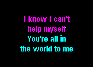 I know I can't
help myself

You're all in
the world to me