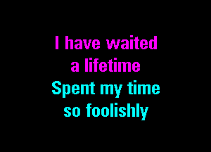 l have waited
a lifetime

Spent my time
so foolishly