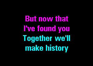 But now that
I've found you

Together we'll
make history