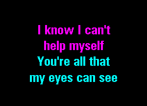 I know I can't
help myself

You're all that
my eyes can see