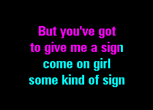 But you've got
to give me a sign

come on girl
some kind of sign