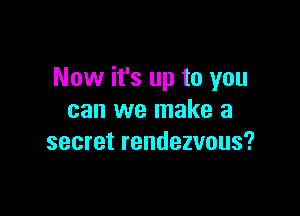 Now it's up to you

can we make a
secret rendezvous?