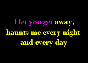 I let you get away,

haunts me every night
and every day