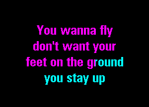 You wanna fly
don't want your

feet on the ground
you stay up