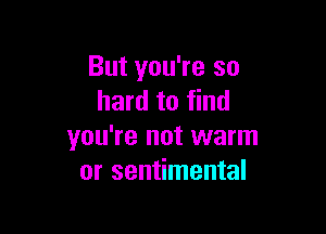 But you're so
hard to find

you're not warm
or sentimental