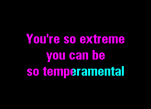 You're so extreme

you can he
so temperamental
