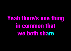 Yeah there's one thing

in common that
we both share