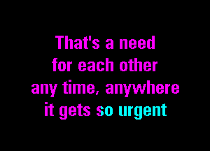 That's a need
for each other

any time, anywhere
it gets so urgent