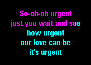 So-oh-oh urgent
just you wait and see

how urgent
our love can be
it's urgent