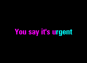 You say it's urgent