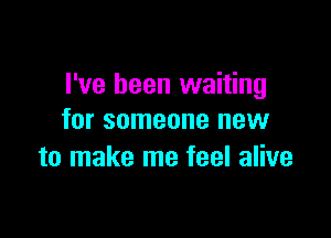 I've been waiting

for someone new
to make me feel alive