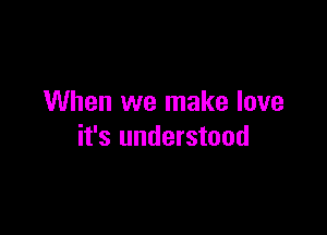 When we make love

it's understood