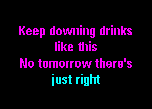 Keep downing drinks
like this

No tomorrow there's
just right