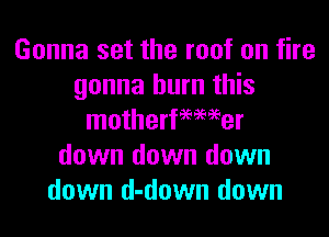 Gonna set the roof on fire
gonna burn this
motherfeemer
down down down
down d-down down