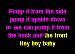 Pump it from the side
pump it upside down
or we can pump it from
the hack and the front
Hey hey baby