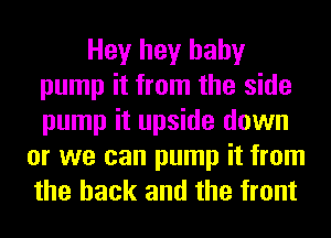 Hey hey baby
pump it from the side
pump it upside down

or we can pump it from
the hack and the front