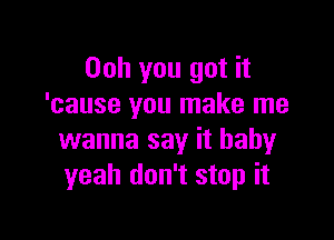 Ooh you got it
'cause you make me

wanna say it baby
yeah don't stop it