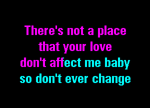 There's not a place
that your love

don't affect me baby
so don't ever change