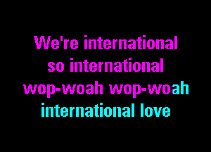 We're international
so international

wop-woah wop-woah
international love