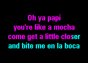 Oh ya papi
you're like a mocha

come get a little closer
and bite me en la hoca