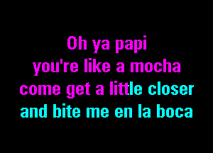 Oh ya papi
you're like a mocha

come get a little closer
and bite me en la hoca