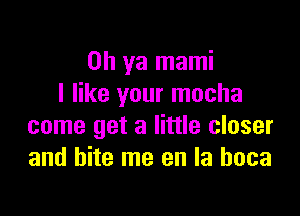 Oh ya mami
I like your mocha

come get a little closer
and bite me en la hoca
