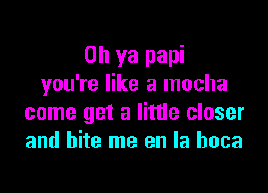 Oh ya papi
you're like a mocha

come get a little closer
and bite me en la hoca