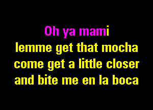 Oh ya mami
lemme get that mocha
come get a little closer
and bite me en la hoca