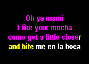 Oh ya mami
I like your mocha

come get a little closer
and bite me en la hoca
