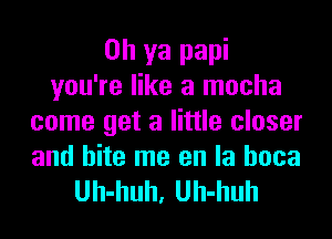 Oh ya papi
you're like a mocha
come get a little closer
and bite me en la hoca

Uh-huh, Uh-huh