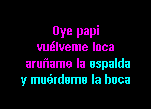 Oye papi
vm'zlveme loca

aruuiame Ia espalda
y mmirdeme la hoca