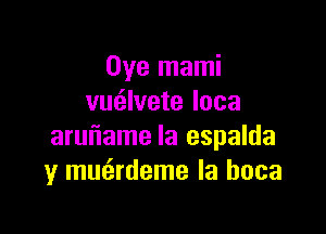 Oye mami
vmilvete loca

aruiiame Ia espalda
y mmirdeme la hoca