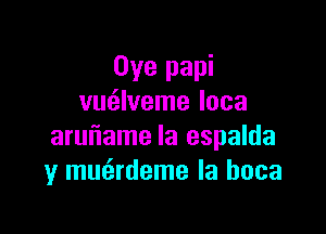 Oye papi
vm'zlveme loca

aruiiame Ia espalda
y mmirdeme la hoca