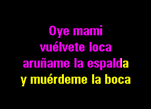 Oye mami
vmilvete loca

aruiiame Ia espalda
y mmirdeme la hoca