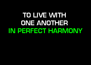 TO LIVE WITH
ONE ANOTHER
IN PERFECT HARMONY