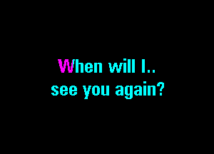 When will l..

see you again?