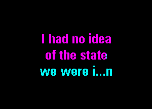 I had no idea

of the state
we were i...n