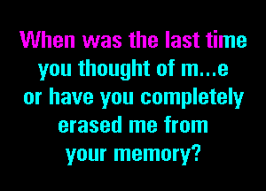 When was the last time
you thought of m...e
or have you completely
erased me from
your memory?