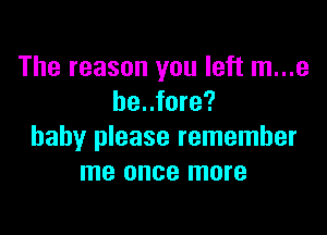 The reason you left m...e
be..fore?

baby please remember
me once more