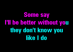 Some say
I'll be better without you

they don't know you
like I do