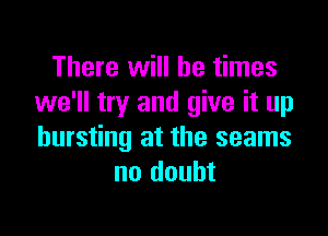 There will be times
we'll try and give it up

bursting at the seams
no doubt