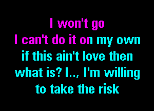 I won't go
I can't do it on my own
if this ain't love then
what is? I... I'm willing
to take the risk